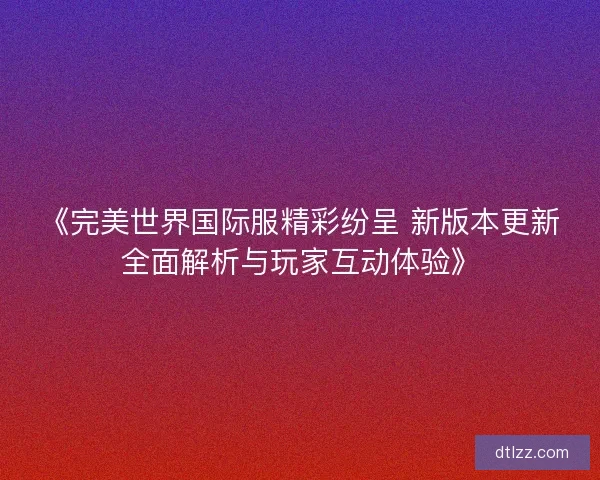 《完美世界国际服精彩纷呈 新版本更新全面解析与玩家互动体验》