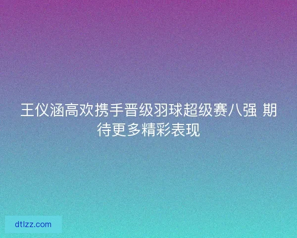 王仪涵高欢携手晋级羽球超级赛八强 期待更多精彩表现