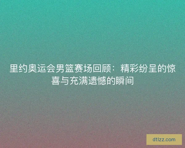 里约奥运会男篮赛场回顾：精彩纷呈的惊喜与充满遗憾的瞬间