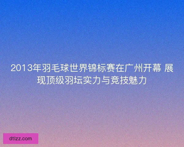 2013年羽毛球世界锦标赛在广州开幕 展现顶级羽坛实力与竞技魅力