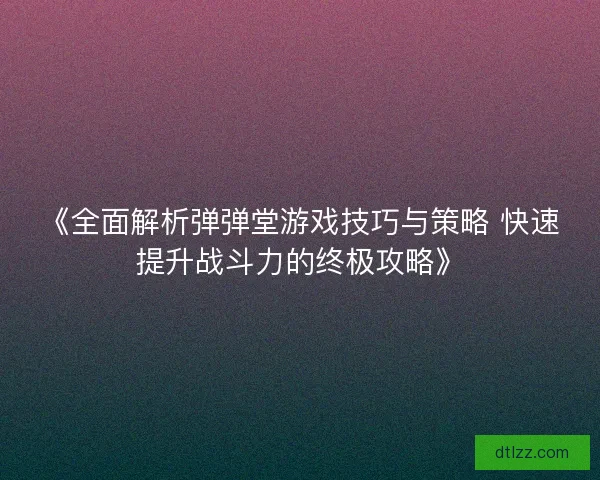 《全面解析弹弹堂游戏技巧与策略 快速提升战斗力的终极攻略》