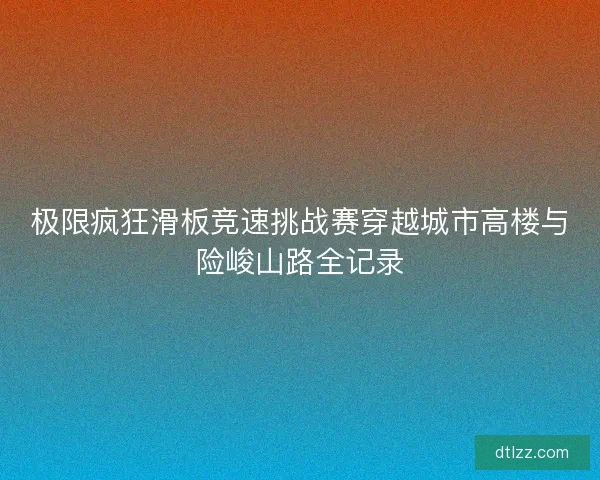 极限疯狂滑板竞速挑战赛穿越城市高楼与险峻山路全记录 极限疯狂滑板竞速挑战赛穿越城市高楼与险峻山路全记录