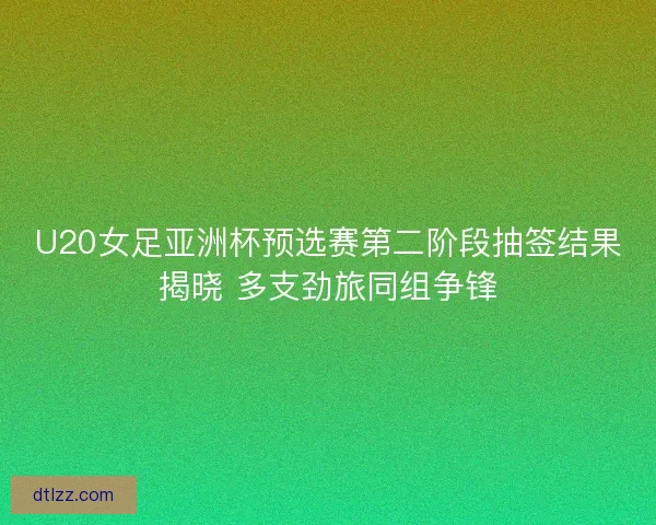 U20女足亚洲杯预选赛第二阶段抽签结果揭晓 多支劲旅同组争锋 U20女足亚洲杯预选赛第二阶段抽签结果揭晓 多支劲旅同组争锋