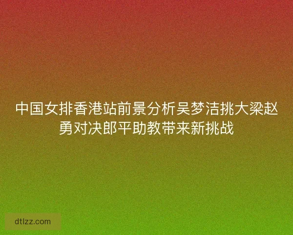 中国女排香港站前景分析吴梦洁挑大梁赵勇对决郎平助教带来新挑战
