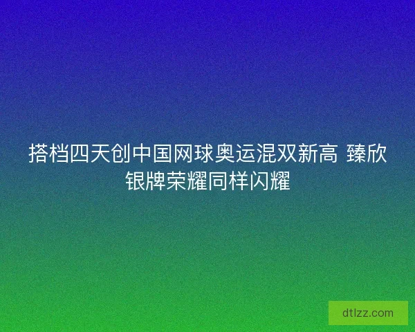 搭档四天创中国网球奥运混双新高 臻欣银牌荣耀同样闪耀