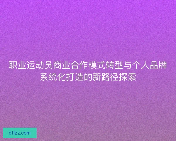职业运动员商业合作模式转型与个人品牌系统化打造的新路径探索 职业运动员商业合作模式转型与个人品牌系统化打造的新路径探索