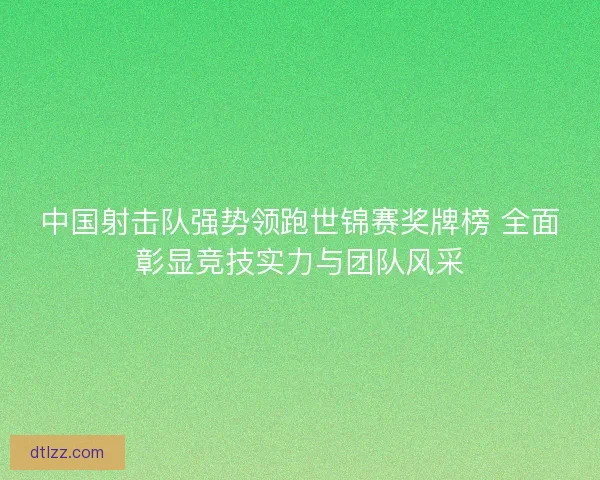 中国射击队强势领跑世锦赛奖牌榜 全面彰显竞技实力与团队风采
