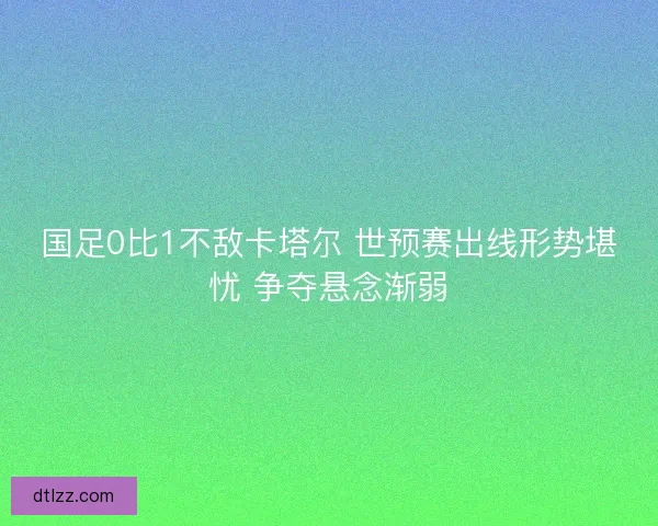 国足0比1不敌卡塔尔 世预赛出线形势堪忧 争夺悬念渐弱
