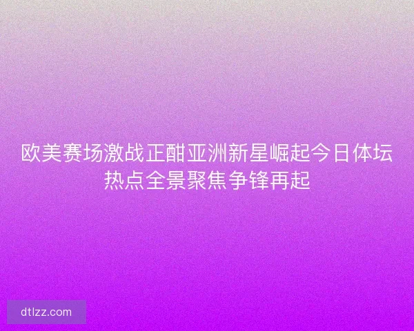 欧美赛场激战正酣亚洲新星崛起今日体坛热点全景聚焦争锋再起