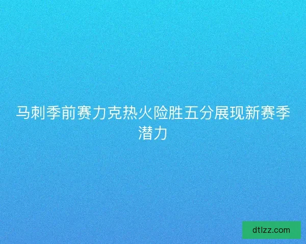 马刺季前赛力克热火险胜五分展现新赛季潜力 马刺季前赛力克热火险胜五分展现新赛季潜力