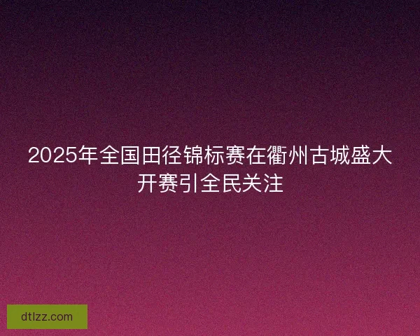 2025年全国田径锦标赛在衢州古城盛大开赛引全民关注