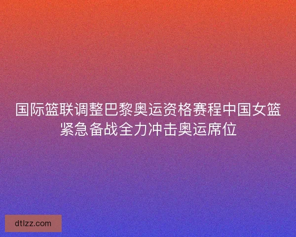 国际篮联调整巴黎奥运资格赛程中国女篮紧急备战全力冲击奥运席位