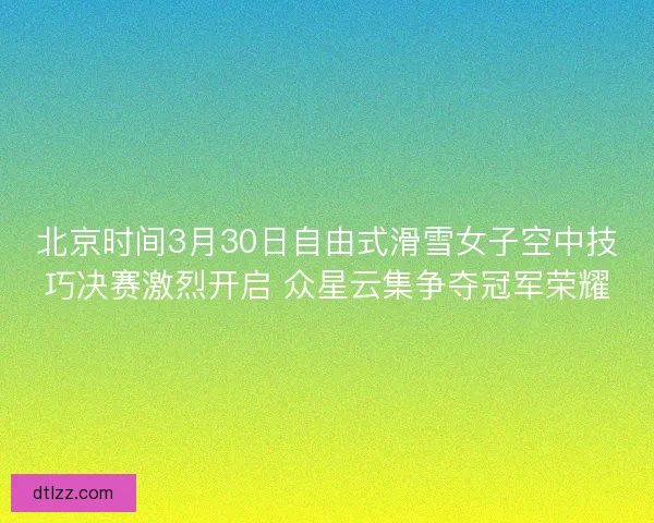 北京时间3月30日自由式滑雪女子空中技巧决赛激烈开启 众星云集争夺冠军荣耀