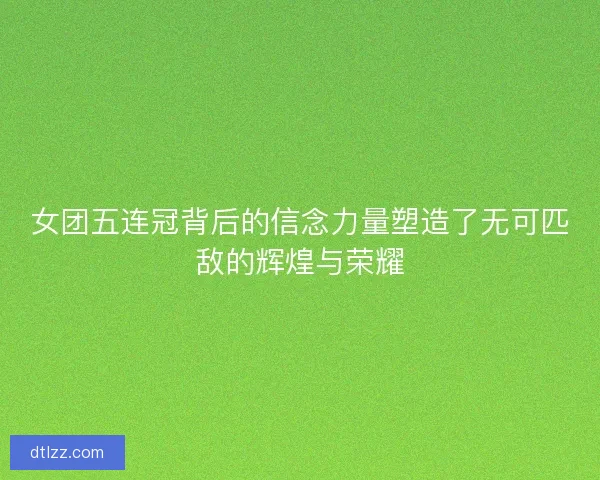 女团五连冠背后的信念力量塑造了无可匹敌的辉煌与荣耀