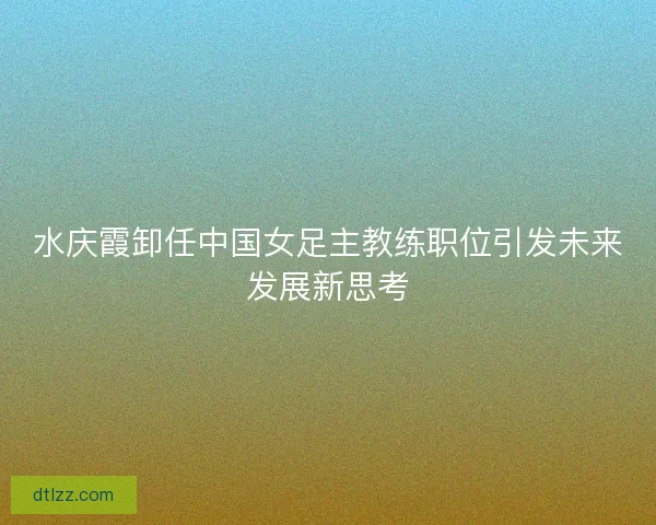 水庆霞卸任中国女足主教练职位引发未来发展新思考 水庆霞卸任中国女足主教练职位引发未来发展新思考