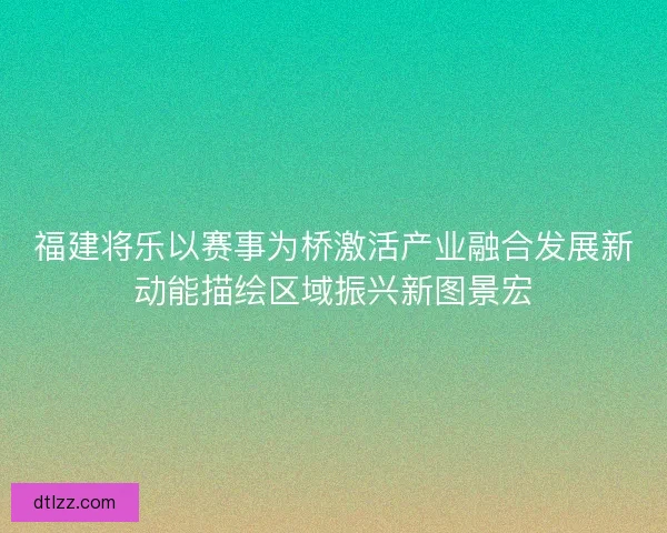 福建将乐以赛事为桥激活产业融合发展新动能描绘区域振兴新图景宏 福建将乐以赛事为桥激活产业融合发展新动能描绘区域振兴新图景宏