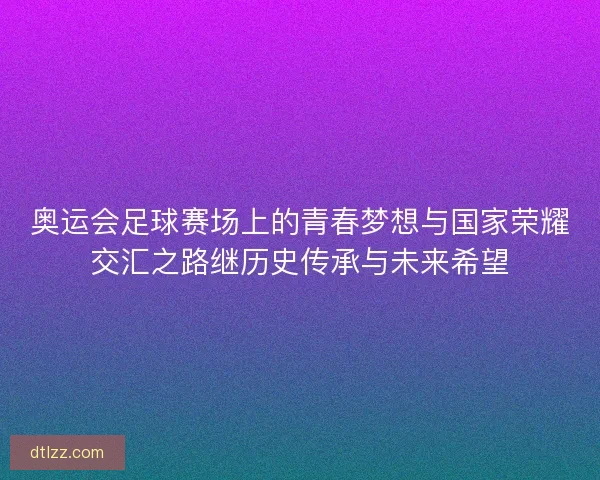 奥运会足球赛场上的青春梦想与国家荣耀交汇之路继历史传承与未来希望