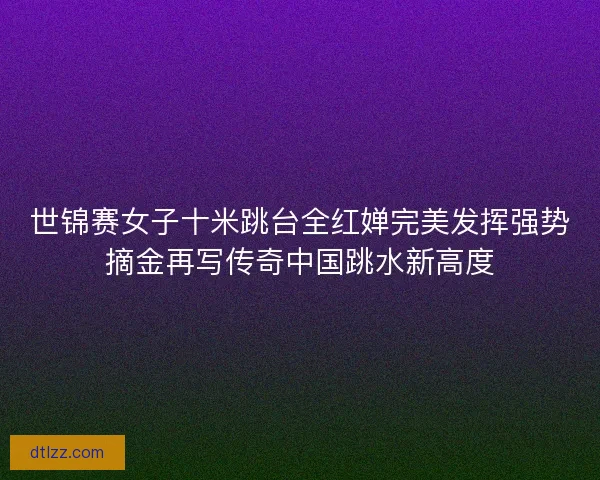 世锦赛女子十米跳台全红婵完美发挥强势摘金再写传奇中国跳水新高度
